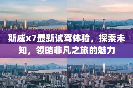斯威x7最新试驾体验，探索未知，领略非凡之旅的魅力