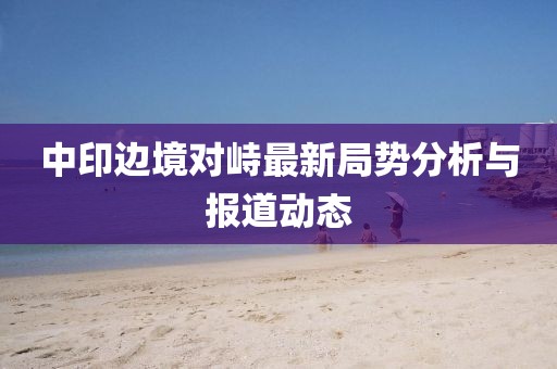 中印边境对峙最新局势分析与报道动态