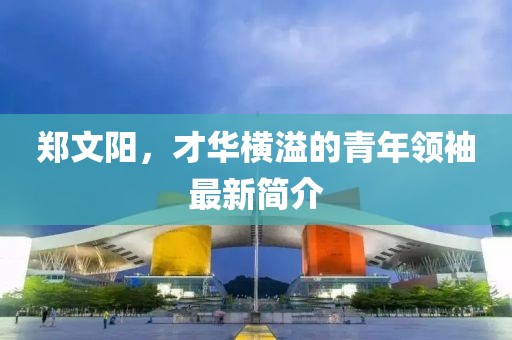 郑文阳，才华横溢的青年领袖最新简介