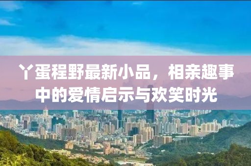 丫蛋程野最新小品，相亲趣事中的爱情启示与欢笑时光