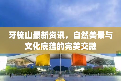 牙梳山最新资讯，自然美景与文化底蕴的完美交融