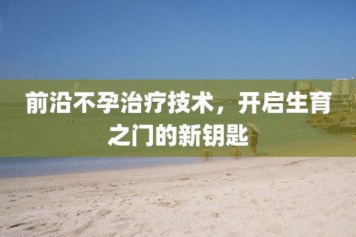 前沿不孕治疗技术，开启生育之门的新钥匙