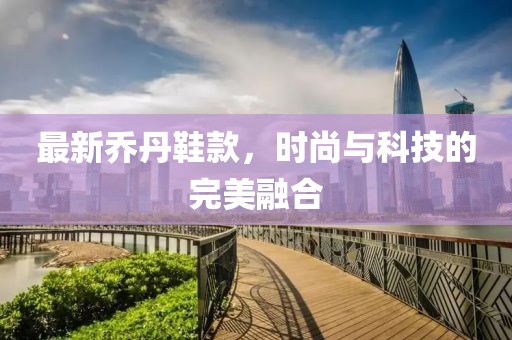 最新乔丹鞋款，时尚与科技的完美融合