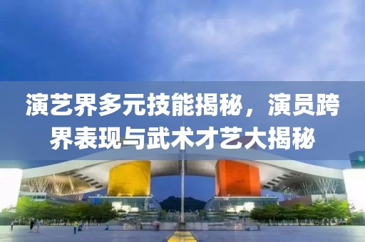演艺界多元技能揭秘，演员跨界表现与武术才艺大揭秘
