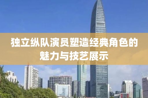 独立纵队演员塑造经典角色的魅力与技艺展示