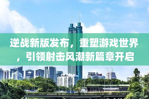 逆战新版发布，重塑游戏世界，引领射击风潮新篇章开启