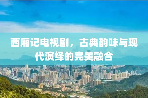 西厢记电视剧，古典韵味与现代演绎的完美融合