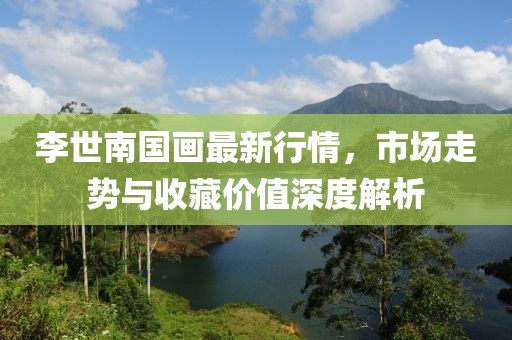 李世南国画最新行情，市场走势与收藏价值深度解析