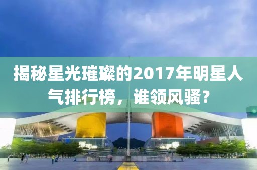 揭秘星光璀璨的2017年明星人气排行榜，谁领风骚？