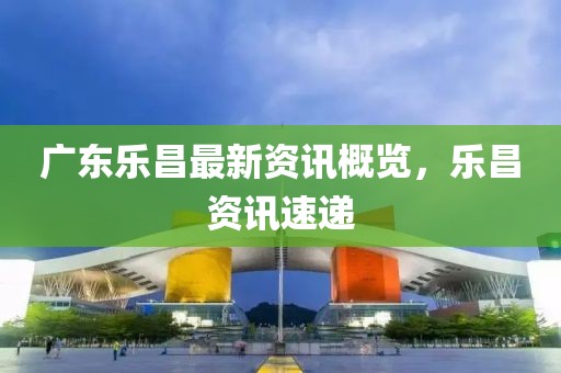 广东乐昌最新资讯概览，乐昌资讯速递