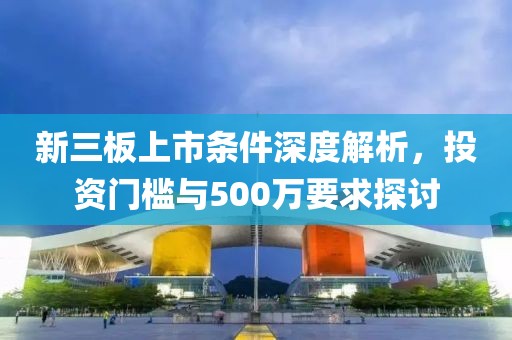 新三板上市条件深度解析，投资门槛与500万要求探讨