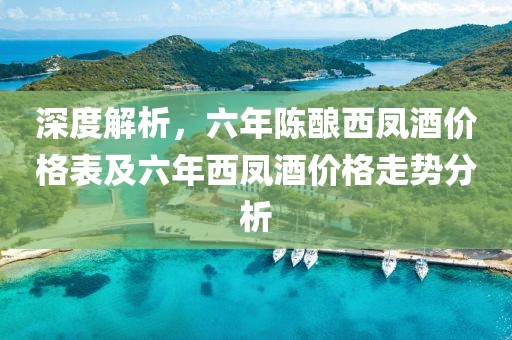 深度解析，六年陈酿西凤酒价格表及六年西凤酒价格走势分析