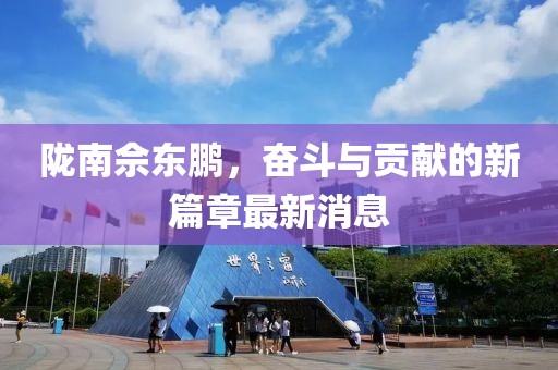 陇南佘东鹏，奋斗与贡献的新篇章最新消息