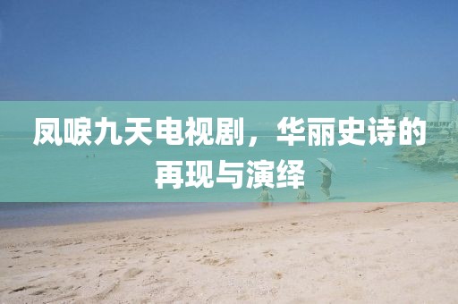 凤唳九天电视剧，华丽史诗的再现与演绎