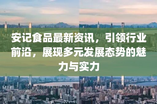 安记食品最新资讯，引领行业前沿，展现多元发展态势的魅力与实力