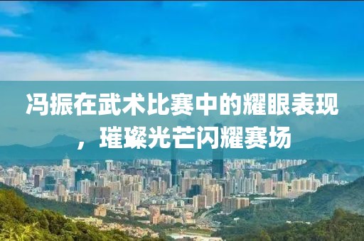 冯振在武术比赛中的耀眼表现，璀璨光芒闪耀赛场