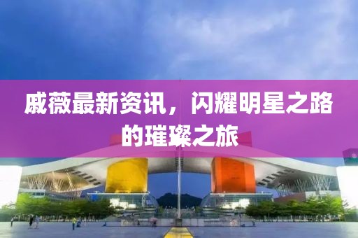 戚薇最新资讯，闪耀明星之路的璀璨之旅