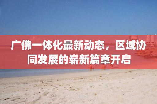 广佛一体化最新动态，区域协同发展的崭新篇章开启
