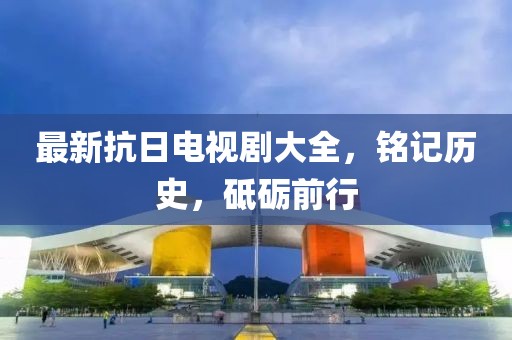 最新抗日电视剧大全，铭记历史，砥砺前行