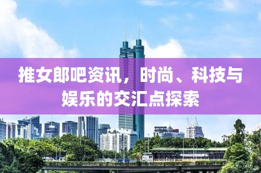 推女郎吧资讯，时尚、科技与娱乐的交汇点探索