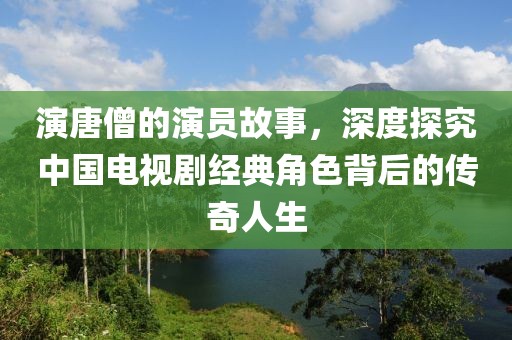 演唐僧的演员故事，深度探究中国电视剧经典角色背后的传奇人生