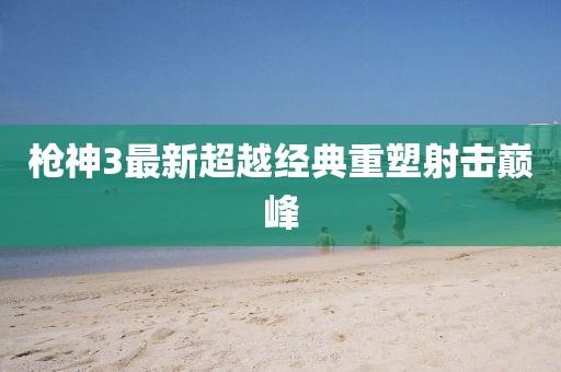 枪神3最新超越经典重塑射击巅峰
