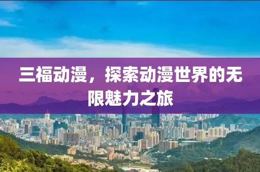 三福动漫，探索动漫世界的无限魅力之旅