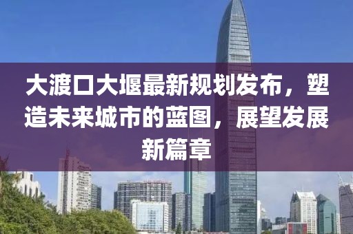 大渡口大堰最新规划发布，塑造未来城市的蓝图，展望发展新篇章