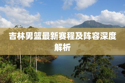 吉林男篮最新赛程及阵容深度解析