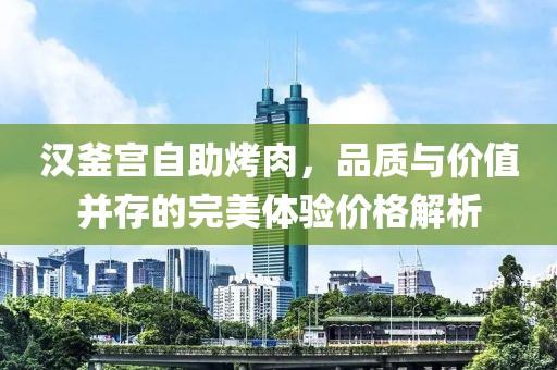 汉釜宫自助烤肉，品质与价值并存的完美体验价格解析
