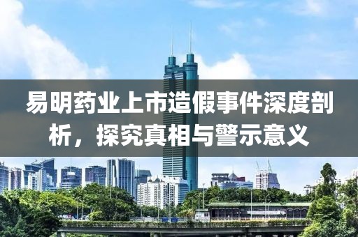 易明药业上市造假事件深度剖析，探究真相与警示意义