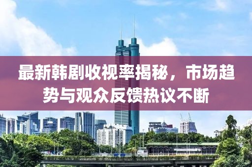 最新韩剧收视率揭秘，市场趋势与观众反馈热议不断
