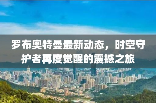 罗布奥特曼最新动态，时空守护者再度觉醒的震撼之旅