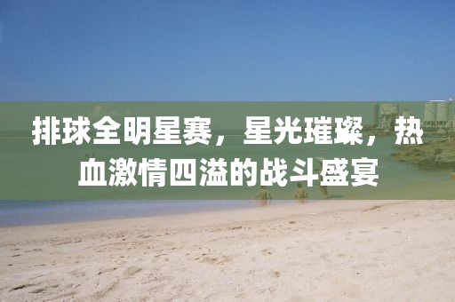 排球全明星赛，星光璀璨，热血激情四溢的战斗盛宴