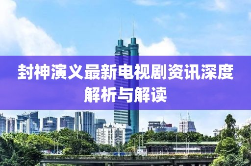 封神演义最新电视剧资讯深度解析与解读