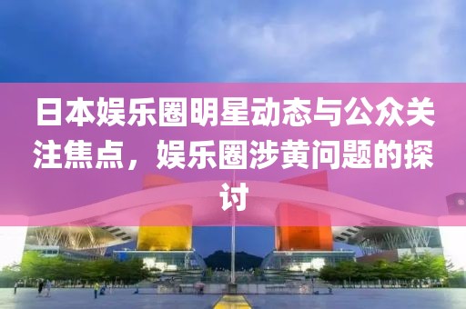 日本娱乐圈明星动态与公众关注焦点，娱乐圈涉黄问题的探讨