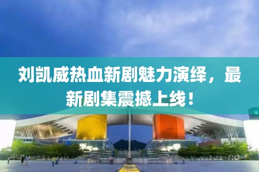 刘凯威热血新剧魅力演绎，最新剧集震撼上线！