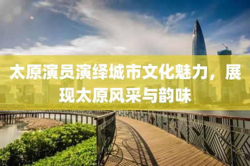 太原演员演绎城市文化魅力，展现太原风采与韵味