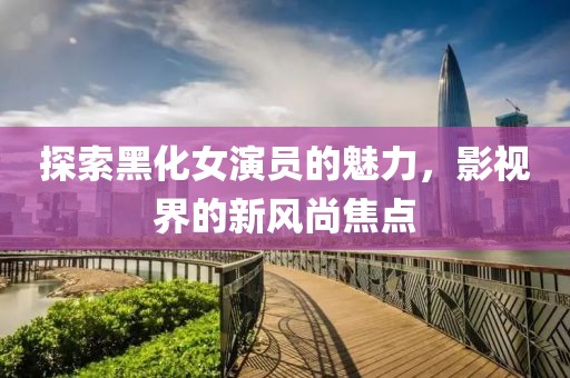 探索黑化女演员的魅力，影视界的新风尚焦点