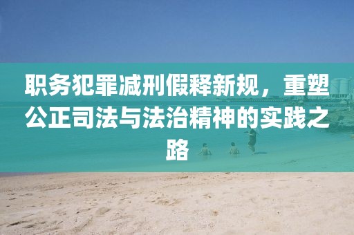 职务犯罪减刑假释新规，重塑公正司法与法治精神的实践之路