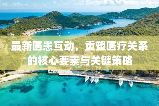 最新医患互动，重塑医疗关系的核心要素与关键策略