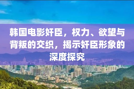 韩国电影奸臣，权力、欲望与背叛的交织，揭示奸臣形象的深度探究