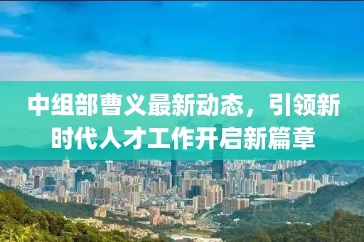 中组部曹义最新动态，引领新时代人才工作开启新篇章