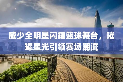 威少全明星闪耀篮球舞台，璀璨星光引领赛场潮流