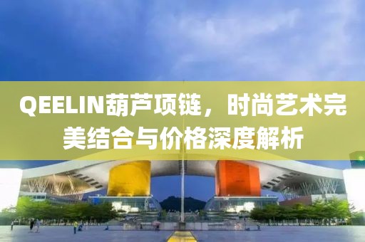 QEELIN葫芦项链，时尚艺术完美结合与价格深度解析