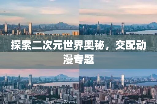 探索二次元世界奥秘，交配动漫专题