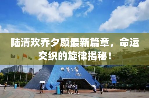 陆清欢乔夕颜最新篇章，命运交织的旋律揭秘！