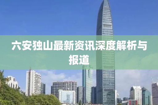 六安独山最新资讯深度解析与报道