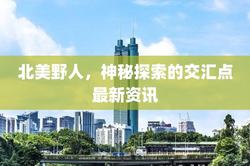 北美野人，神秘探索的交汇点最新资讯