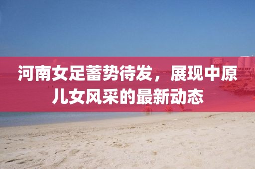 河南女足蓄势待发，展现中原儿女风采的最新动态